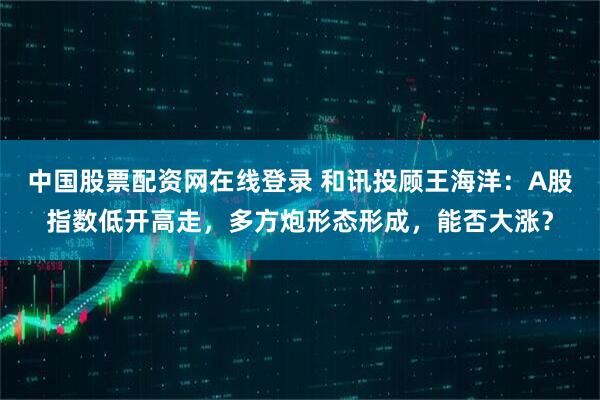中国股票配资网在线登录 和讯投顾王海洋：A股指数低开高走，多方炮形态形成，能否大涨？