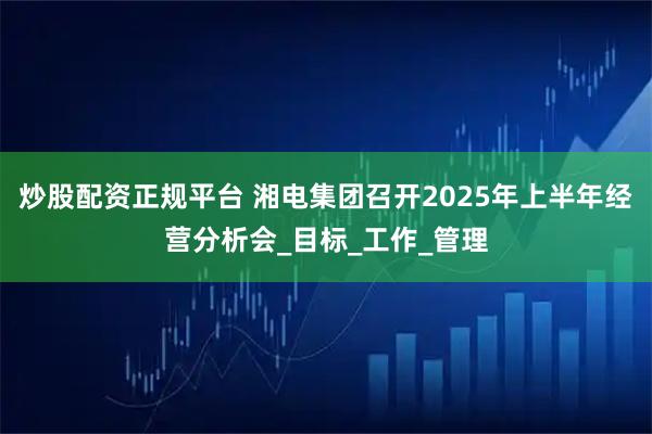 炒股配资正规平台 湘电集团召开2025年上半年经营分析会_目标_工作_管理