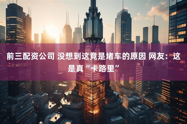 前三配资公司 没想到这竟是堵车的原因 网友：这是真“卡路里”