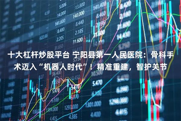 十大杠杆炒股平台 宁阳县第一人民医院：骨科手术迈入“机器人时代”！精准重建，智护关节
