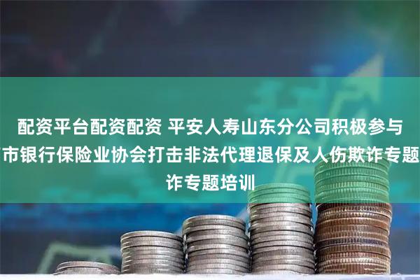 配资平台配资配资 平安人寿山东分公司积极参与济南市银行保险业协会打击非法代理退保及人伤欺诈专题培训