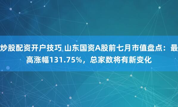 炒股配资开户技巧 山东国资A股前七月市值盘点：最高涨幅131.75%，总家数将有新变化