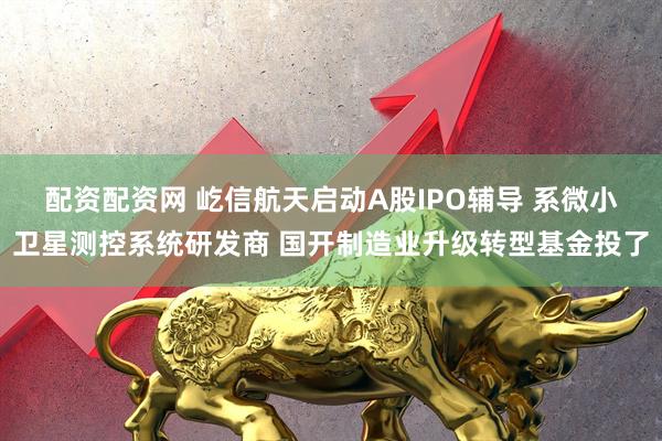 配资配资网 屹信航天启动A股IPO辅导 系微小卫星测控系统研发商 国开制造业升级转型基金投了