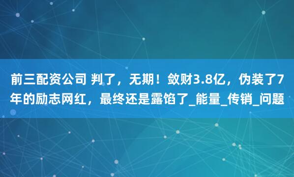 前三配资公司 判了，无期！敛财3.8亿，伪装了7年的励志网红，最终还是露馅了_能量_传销_问题