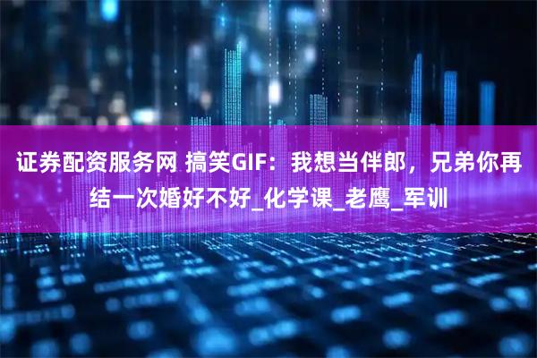 证券配资服务网 搞笑GIF：我想当伴郎，兄弟你再结一次婚好不好_化学课_老鹰_军训