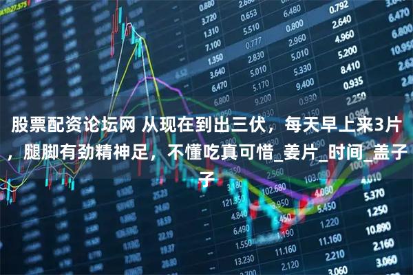 股票配资论坛网 从现在到出三伏，每天早上来3片，腿脚有劲精神足，不懂吃真可惜_姜片_时间_盖子