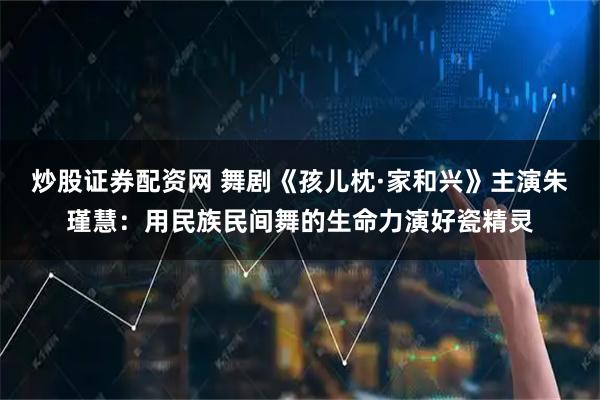 炒股证券配资网 舞剧《孩儿枕·家和兴》主演朱瑾慧：用民族民间舞的生命力演好瓷精灵