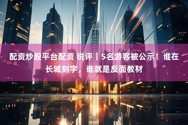 配资炒股平台配资 锐评｜5名游客被公示！谁在长城刻字，谁就是反面教材