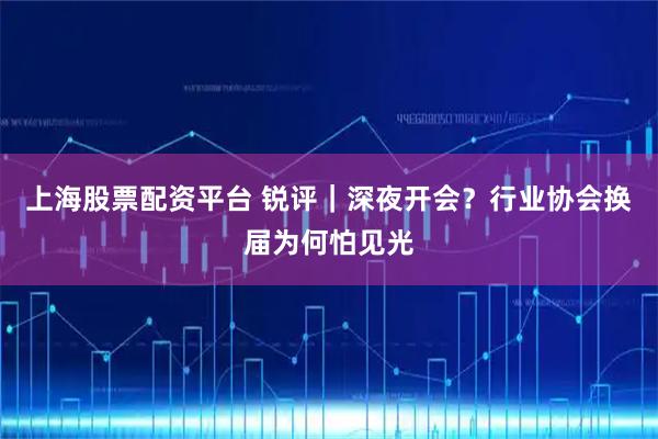 上海股票配资平台 锐评｜深夜开会？行业协会换届为何怕见光