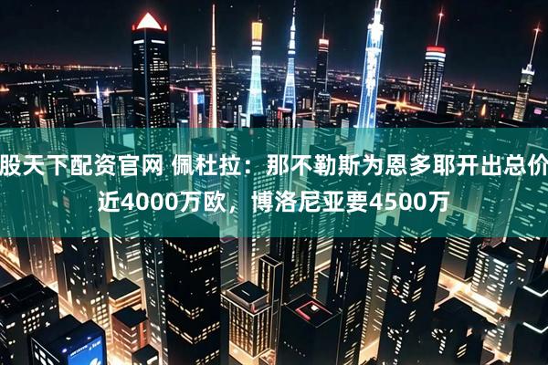 股天下配资官网 佩杜拉：那不勒斯为恩多耶开出总价近4000万欧，博洛尼亚要4500万