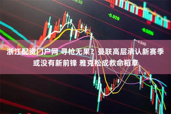 浙江配资门户网 寻枪无果？曼联高层承认新赛季或没有新前锋 雅克松成救命稻草