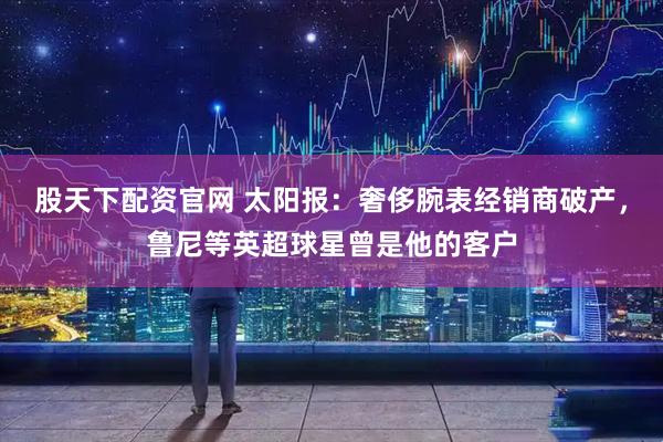 股天下配资官网 太阳报：奢侈腕表经销商破产，鲁尼等英超球星曾是他的客户