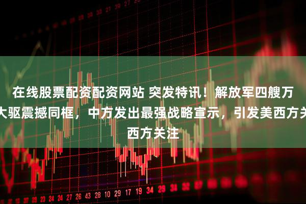 在线股票配资配资网站 突发特讯！解放军四艘万吨大驱震撼同框，中方发出最强战略宣示，引发美西方关注