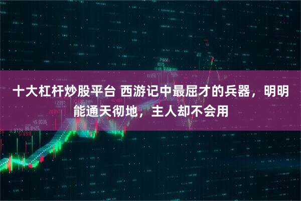 十大杠杆炒股平台 西游记中最屈才的兵器，明明能通天彻地，主人却不会用