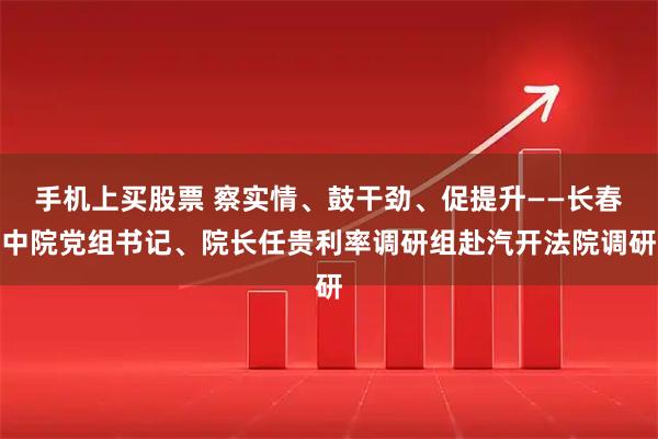 手机上买股票 察实情、鼓干劲、促提升——长春中院党组书记、院长任贵利率调研组赴汽开法院调研