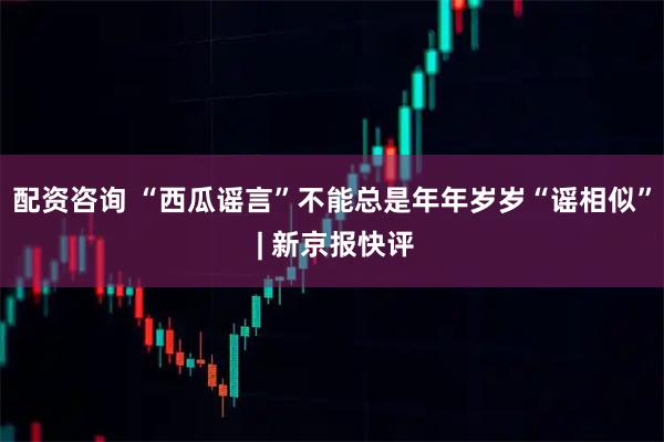 配资咨询 “西瓜谣言”不能总是年年岁岁“谣相似” | 新京报快评