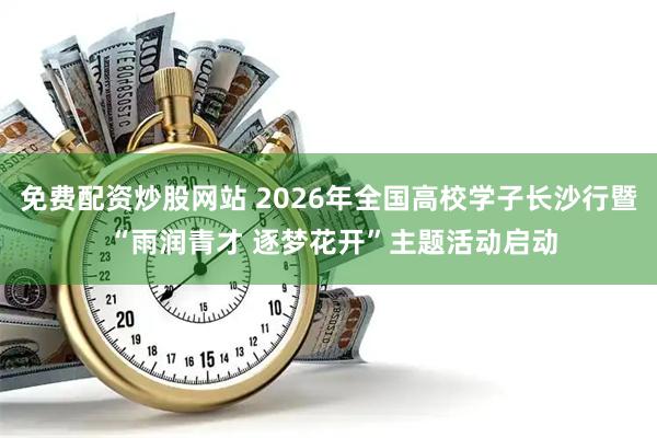 免费配资炒股网站 2026年全国高校学子长沙行暨 “雨润青才 逐梦花开”主题活动启动