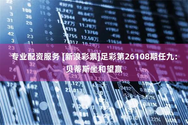 专业配资服务 [新浪彩票]足彩第26108期任九：贝蒂斯坐和望赢