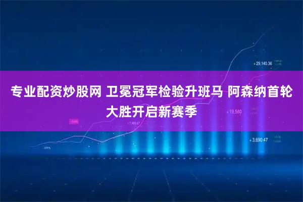 专业配资炒股网 卫冕冠军检验升班马 阿森纳首轮大胜开启新赛季
