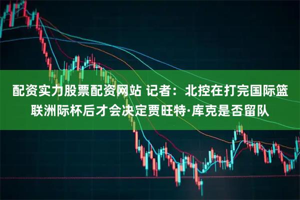 配资实力股票配资网站 记者：北控在打完国际篮联洲际杯后才会决定贾旺特·库克是否留队