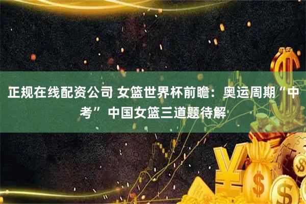 正规在线配资公司 女篮世界杯前瞻：奥运周期“中考” 中国女篮三道题待解